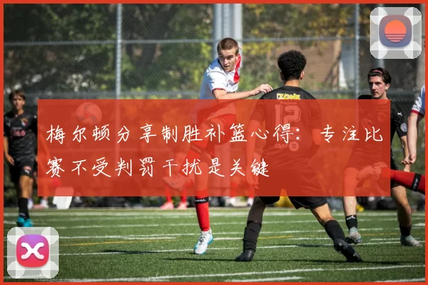 梅尔顿分享制胜补篮心得：专注比赛不受判罚干扰是关键