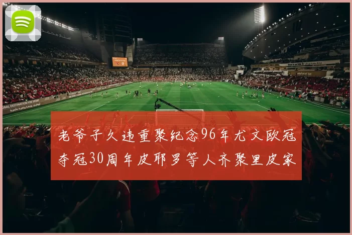 老爷子久违重聚纪念96年尤文欧冠夺冠30周年皮耶罗等人齐聚里皮家