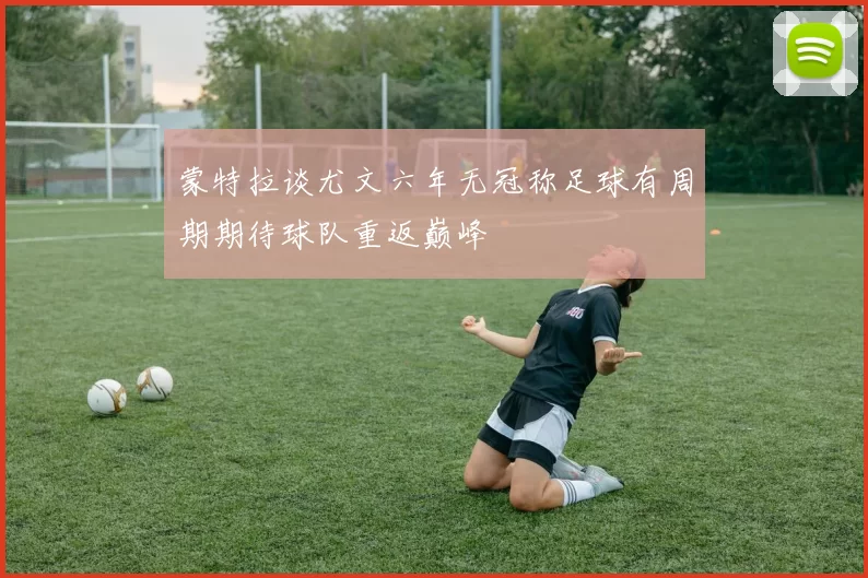 蒙特拉谈尤文六年无冠称足球有周期期待球队重返巅峰