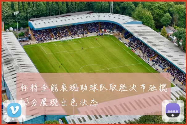 怀特全能表现助球队取胜次节独揽13分展现出色状态