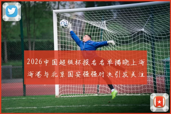2026中国超级杯报名名单揭晓上海海港与北京国安强强对决引发关注