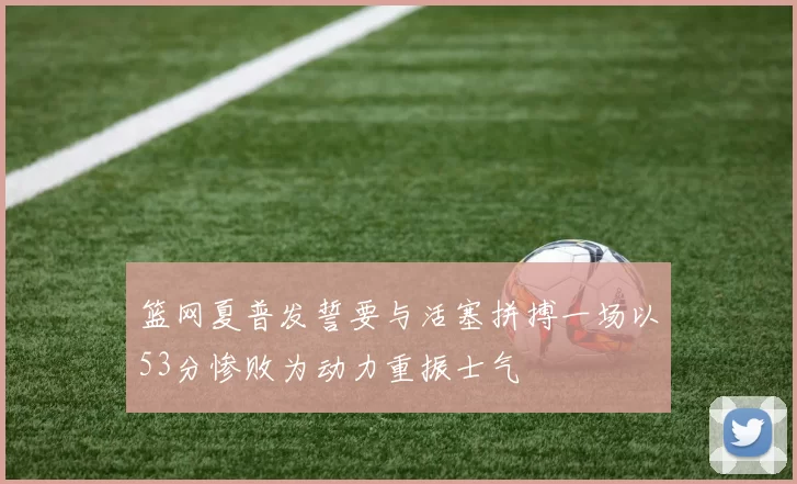 篮网夏普发誓要与活塞拼搏一场以53分惨败为动力重振士气
