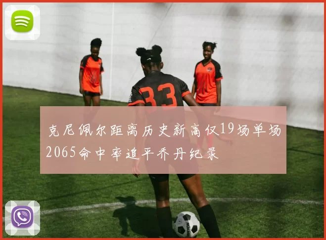 克尼佩尔距离历史新高仅19场单场2065命中率追平乔丹纪录