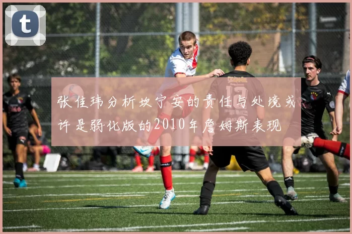 张佳玮分析坎宁安的责任与处境或许是弱化版的2010年詹姆斯表现