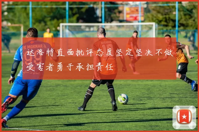 达洛特直面批评态度坚定坚决不做受害者勇于承担责任