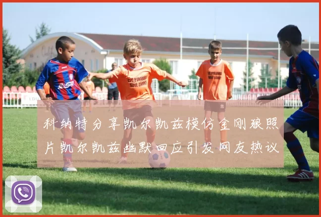 科纳特分享凯尔凯兹模仿金刚狼照片凯尔凯兹幽默回应引发网友热议