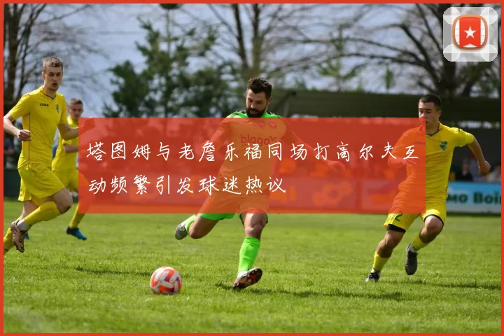 塔图姆与老詹乐福同场打高尔夫互动频繁引发球迷热议
