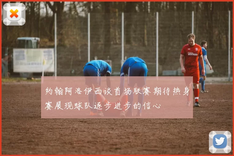 约翰阿洛伊西谈首场联赛期待热身赛展现球队逐步进步的信心