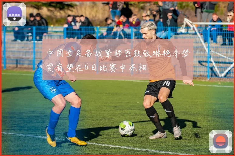 中国女足备战紧锣密鼓张琳艳李梦雯有望在6日比赛中亮相
