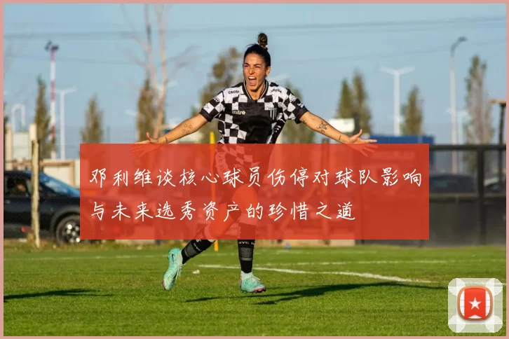 邓利维谈核心球员伤停对球队影响与未来选秀资产的珍惜之道