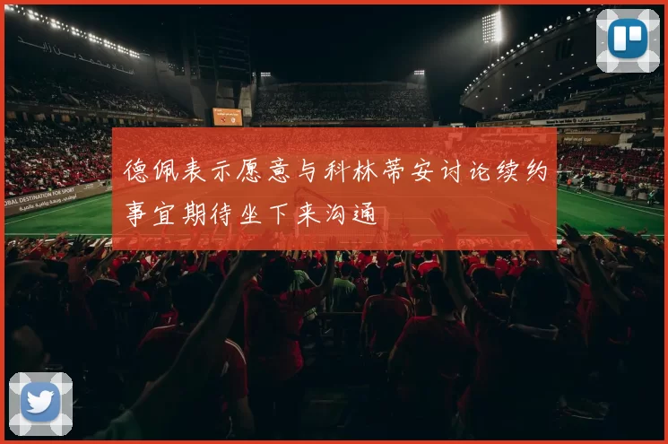 德佩表示愿意与科林蒂安讨论续约事宜期待坐下来沟通