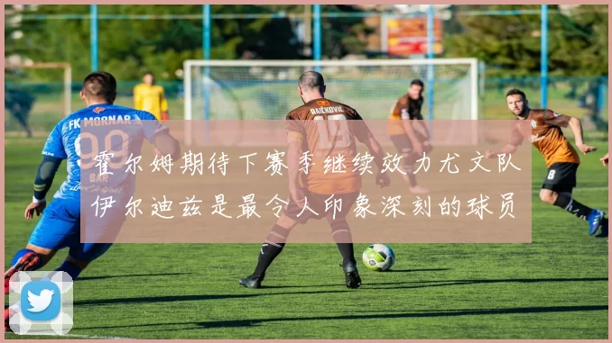 霍尔姆期待下赛季继续效力尤文队伊尔迪兹是最令人印象深刻的球员