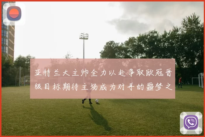 亚特兰大主帅全力以赴争取欧冠晋级目标期待主场成为对手的噩梦之地