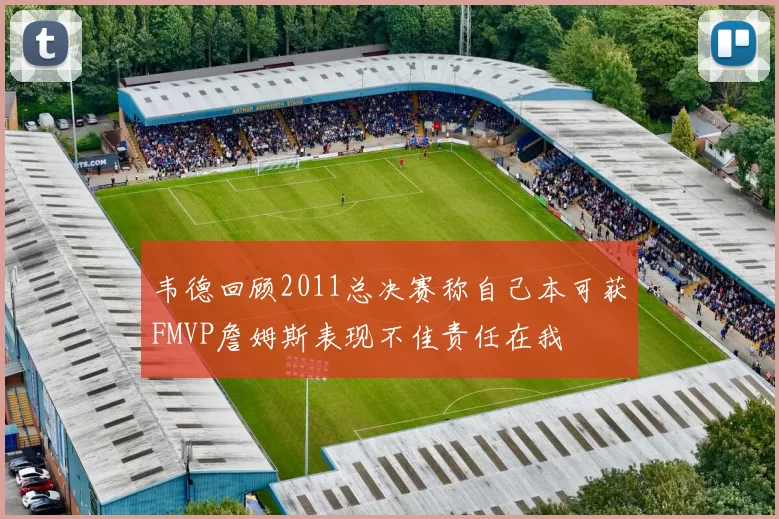 韦德回顾2011总决赛称自己本可获FMVP詹姆斯表现不佳责任在我
