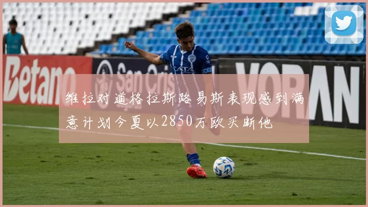 维拉对道格拉斯路易斯表现感到满意计划今夏以2850万欧买断他