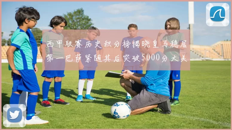 西甲联赛历史积分榜揭晓皇马稳居第一巴萨紧随其后突破5000分大关