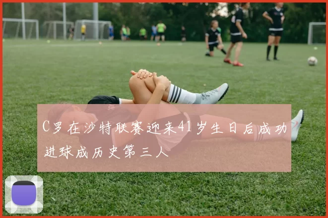 C罗在沙特联赛迎来41岁生日后成功进球成历史第三人