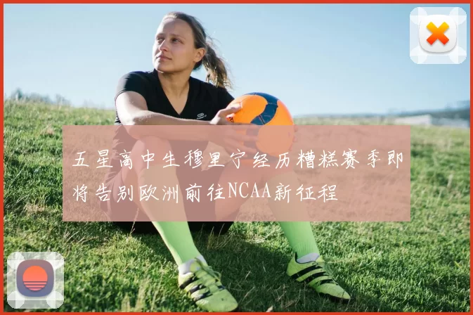 五星高中生穆里宁经历糟糕赛季即将告别欧洲前往NCAA新征程