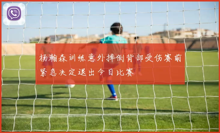 杨瀚森训练意外摔倒背部受伤赛前紧急决定退出今日比赛