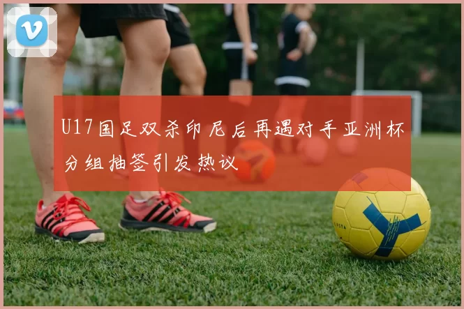 U17国足双杀印尼后再遇对手亚洲杯分组抽签引发热议