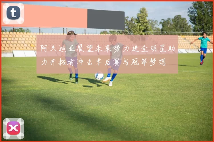 阿夫迪亚展望未来努力进全明星助力开拓者冲击季后赛与冠军梦想