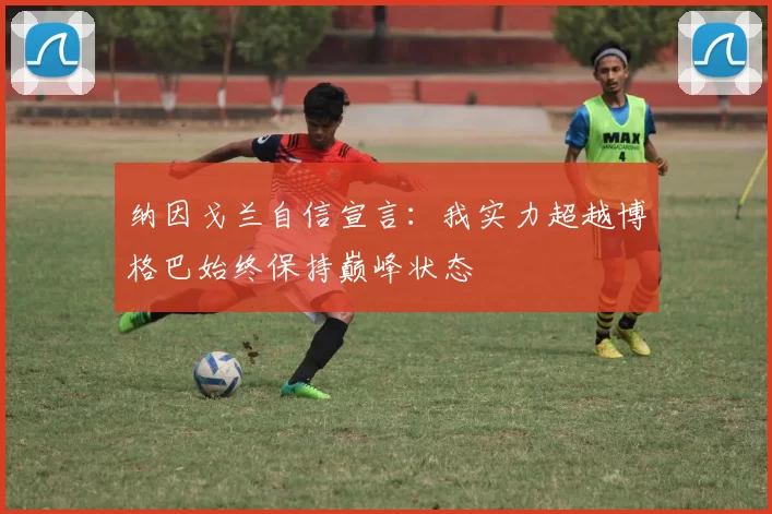纳因戈兰自信宣言：我实力超越博格巴始终保持巅峰状态