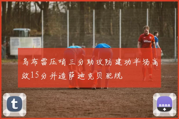 乌布雷压哨三分助攻防建功半场高效15分并造萨迪克贝犯规