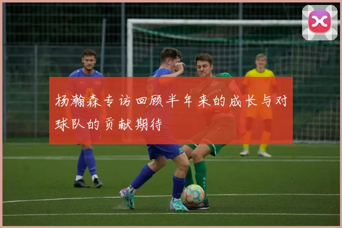 杨瀚森专访回顾半年来的成长与对球队的贡献期待