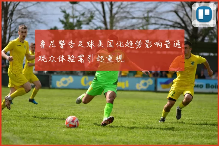 鲁尼警告足球美国化趋势影响普通观众体验需引起重视