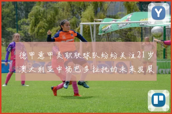 德甲意甲美职联球队纷纷关注21岁澳大利亚中场巴多拉托的未来发展