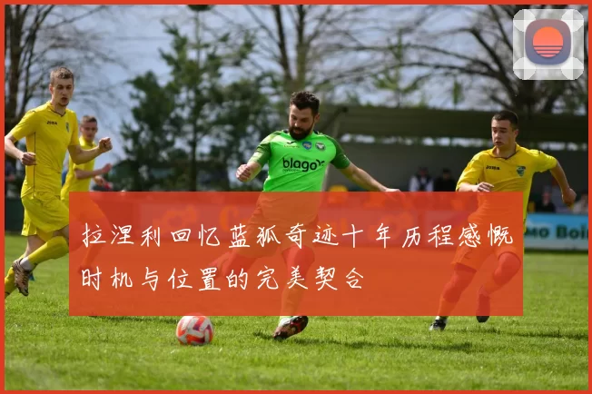 拉涅利回忆蓝狐奇迹十年历程感慨时机与位置的完美契合